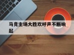 关于马竞主场大胜欢呼声不断响起的信息
