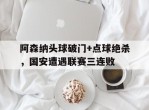 阿森纳头球破门+点球绝杀，国安遭遇联赛三连败阿森纳加拉头球绝杀