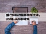 姆巴佩场边指挥情绪激动，武磊队员怒摔水瓶