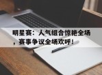 明星赛：人气组合惊艳全场，赛事争议全场欢呼！