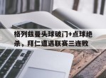 格列兹曼头球破门+点球绝杀，拜仁遭遇联赛三连败
