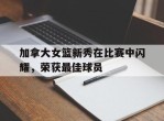 加拿大女篮新秀在比赛中闪耀，荣获最佳球员的简单介绍